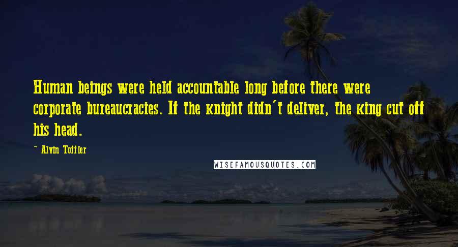 Alvin Toffler Quotes: Human beings were held accountable long before there were corporate bureaucracies. If the knight didn't deliver, the king cut off his head.