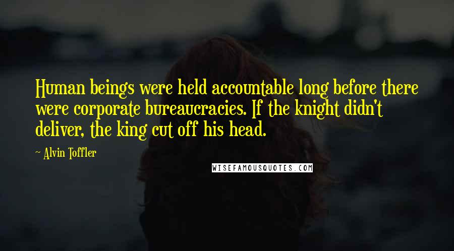 Alvin Toffler Quotes: Human beings were held accountable long before there were corporate bureaucracies. If the knight didn't deliver, the king cut off his head.