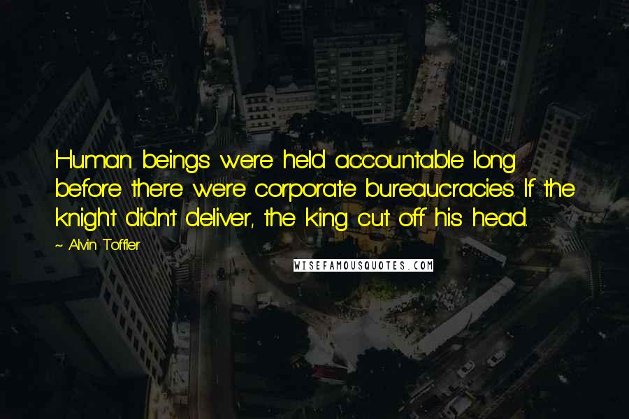 Alvin Toffler Quotes: Human beings were held accountable long before there were corporate bureaucracies. If the knight didn't deliver, the king cut off his head.