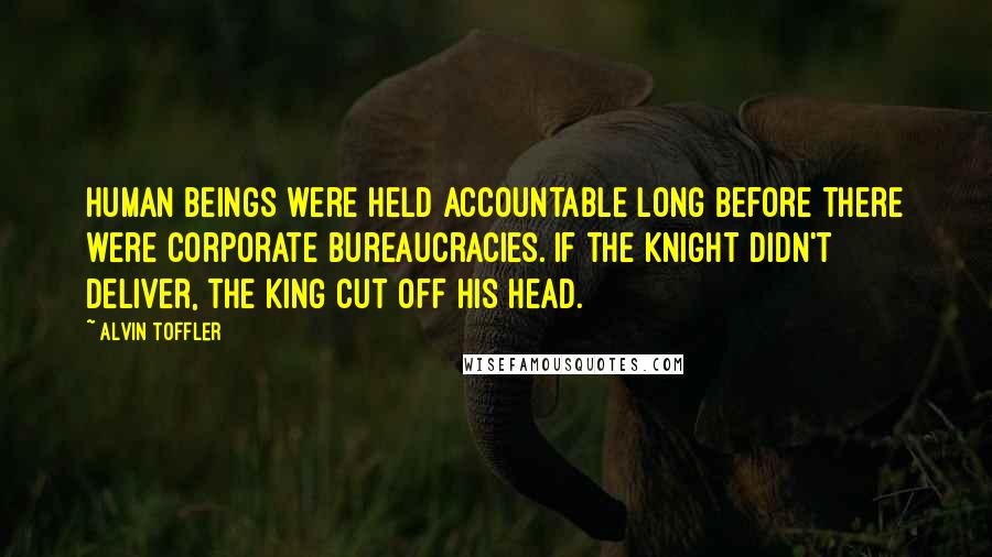 Alvin Toffler Quotes: Human beings were held accountable long before there were corporate bureaucracies. If the knight didn't deliver, the king cut off his head.