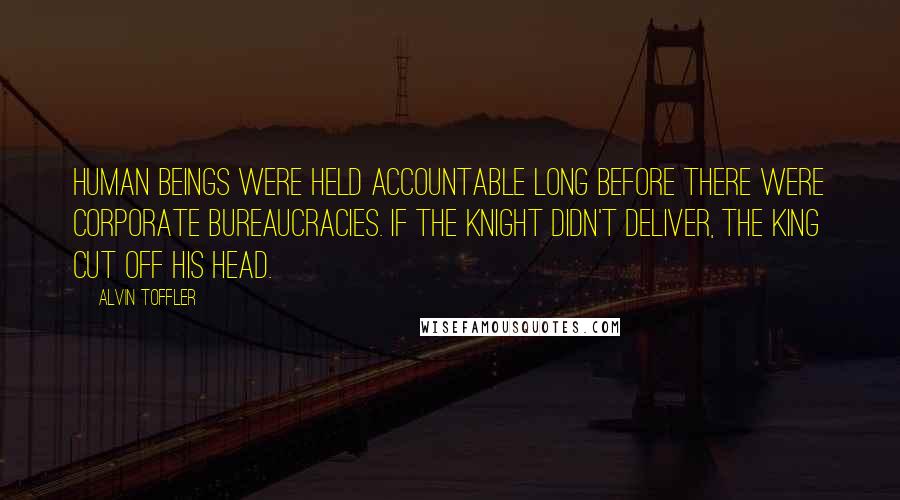 Alvin Toffler Quotes: Human beings were held accountable long before there were corporate bureaucracies. If the knight didn't deliver, the king cut off his head.