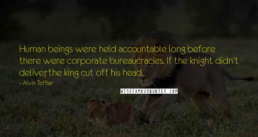 Alvin Toffler Quotes: Human beings were held accountable long before there were corporate bureaucracies. If the knight didn't deliver, the king cut off his head.