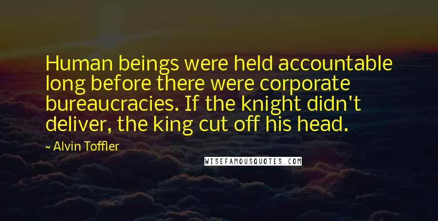 Alvin Toffler Quotes: Human beings were held accountable long before there were corporate bureaucracies. If the knight didn't deliver, the king cut off his head.