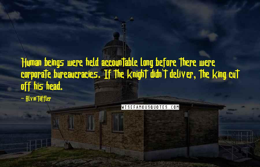 Alvin Toffler Quotes: Human beings were held accountable long before there were corporate bureaucracies. If the knight didn't deliver, the king cut off his head.