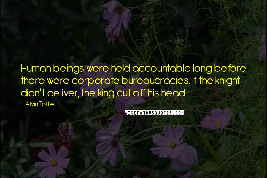 Alvin Toffler Quotes: Human beings were held accountable long before there were corporate bureaucracies. If the knight didn't deliver, the king cut off his head.