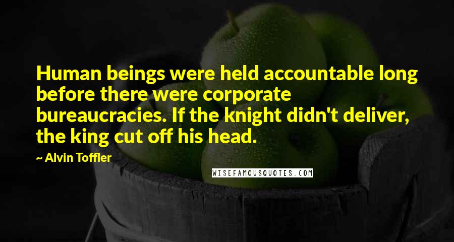 Alvin Toffler Quotes: Human beings were held accountable long before there were corporate bureaucracies. If the knight didn't deliver, the king cut off his head.