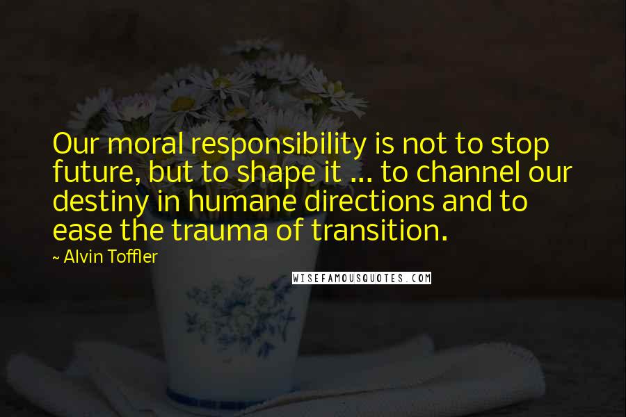 Alvin Toffler Quotes: Our moral responsibility is not to stop future, but to shape it ... to channel our destiny in humane directions and to ease the trauma of transition.