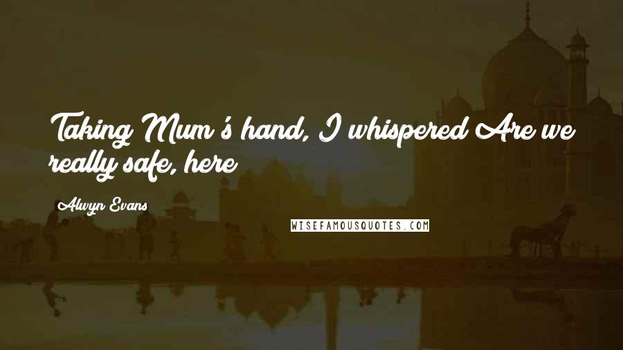Alwyn Evans Quotes: Taking Mum's hand, I whispered Are we really safe, here?