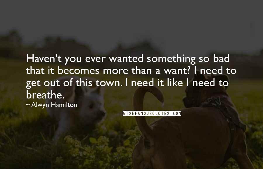 Alwyn Hamilton Quotes: Haven't you ever wanted something so bad that it becomes more than a want? I need to get out of this town. I need it like I need to breathe.