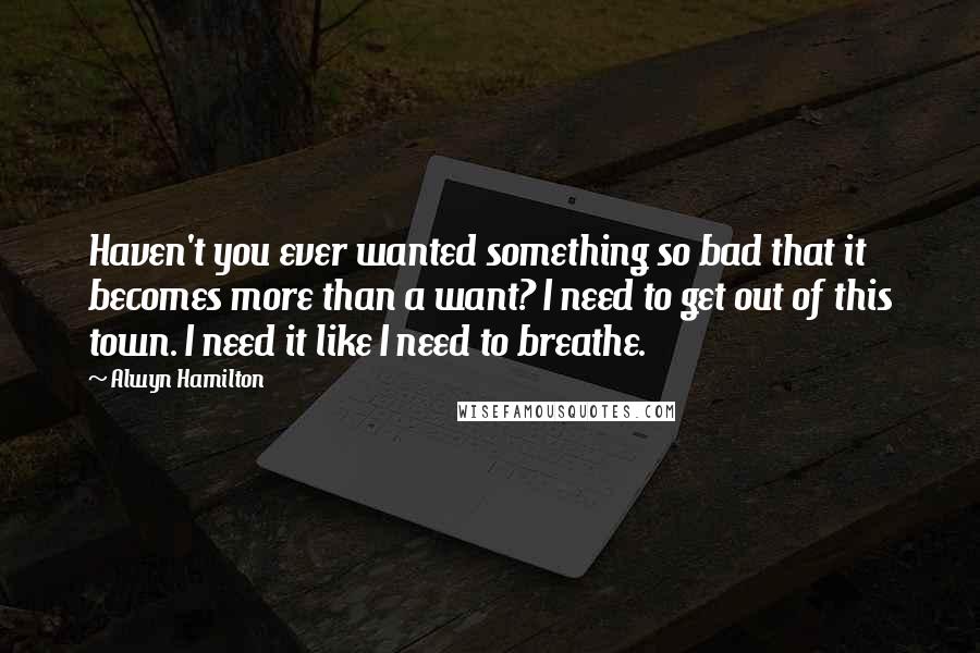 Alwyn Hamilton Quotes: Haven't you ever wanted something so bad that it becomes more than a want? I need to get out of this town. I need it like I need to breathe.