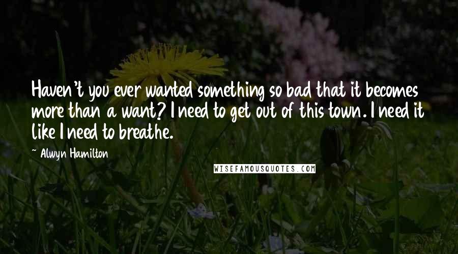 Alwyn Hamilton Quotes: Haven't you ever wanted something so bad that it becomes more than a want? I need to get out of this town. I need it like I need to breathe.