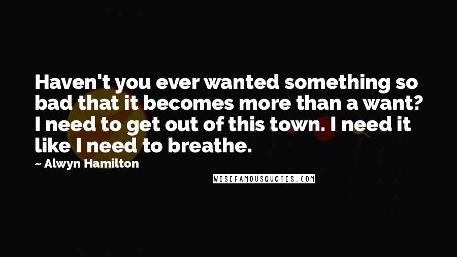 Alwyn Hamilton Quotes: Haven't you ever wanted something so bad that it becomes more than a want? I need to get out of this town. I need it like I need to breathe.