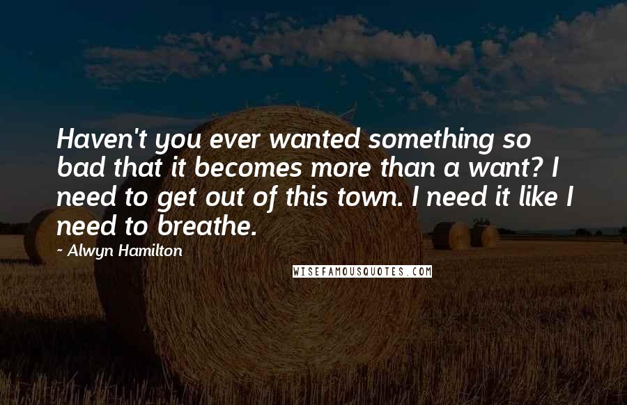 Alwyn Hamilton Quotes: Haven't you ever wanted something so bad that it becomes more than a want? I need to get out of this town. I need it like I need to breathe.