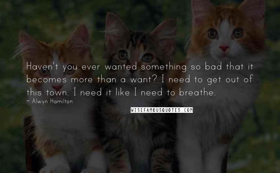 Alwyn Hamilton Quotes: Haven't you ever wanted something so bad that it becomes more than a want? I need to get out of this town. I need it like I need to breathe.