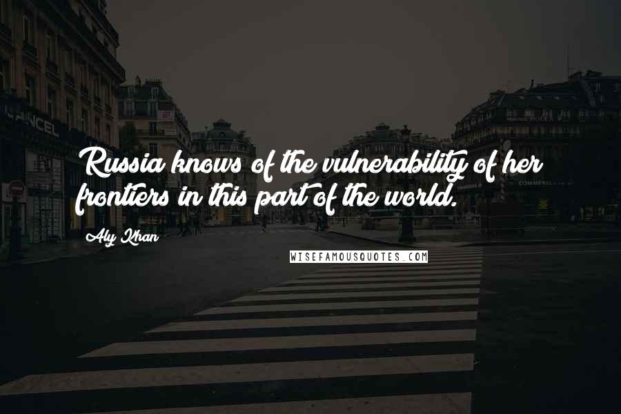 Aly Khan Quotes: Russia knows of the vulnerability of her frontiers in this part of the world.