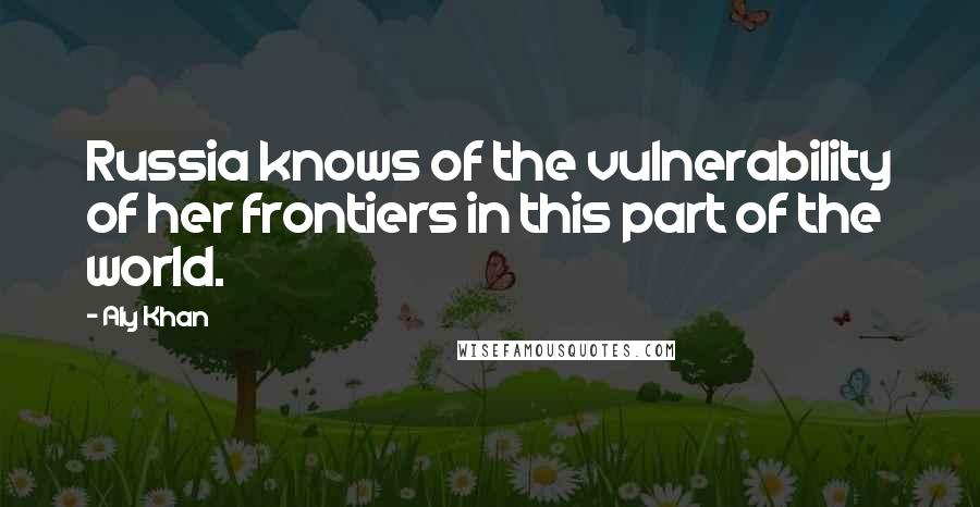 Aly Khan Quotes: Russia knows of the vulnerability of her frontiers in this part of the world.