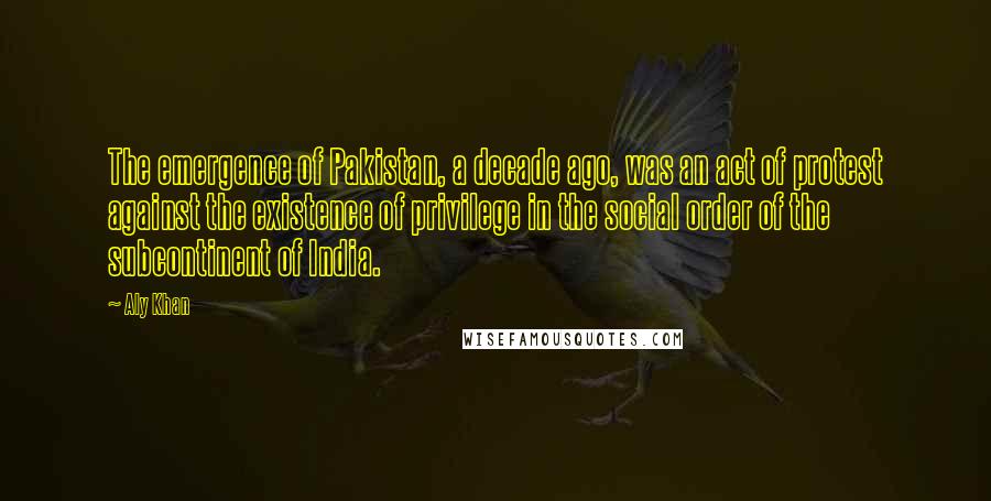 Aly Khan Quotes: The emergence of Pakistan, a decade ago, was an act of protest against the existence of privilege in the social order of the subcontinent of India.