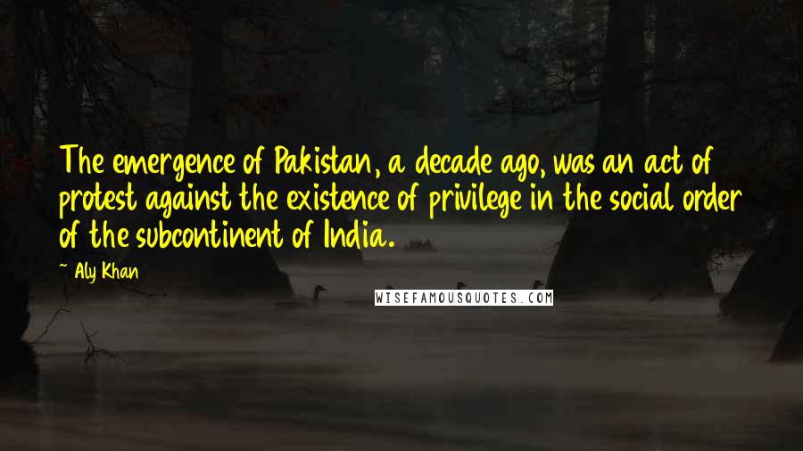 Aly Khan Quotes: The emergence of Pakistan, a decade ago, was an act of protest against the existence of privilege in the social order of the subcontinent of India.