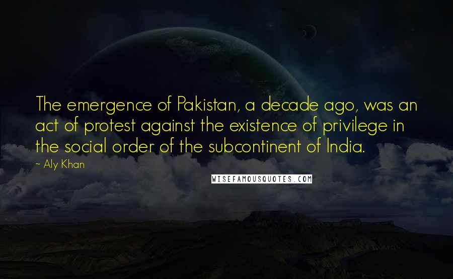 Aly Khan Quotes: The emergence of Pakistan, a decade ago, was an act of protest against the existence of privilege in the social order of the subcontinent of India.