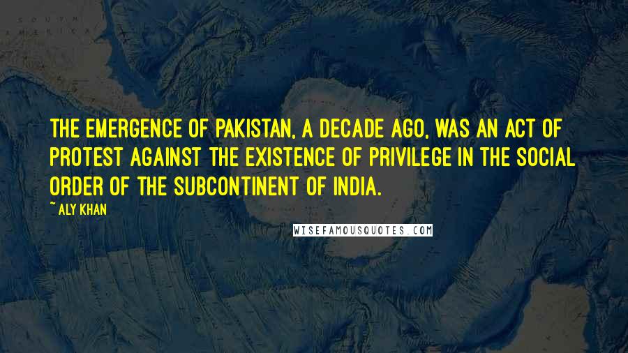 Aly Khan Quotes: The emergence of Pakistan, a decade ago, was an act of protest against the existence of privilege in the social order of the subcontinent of India.