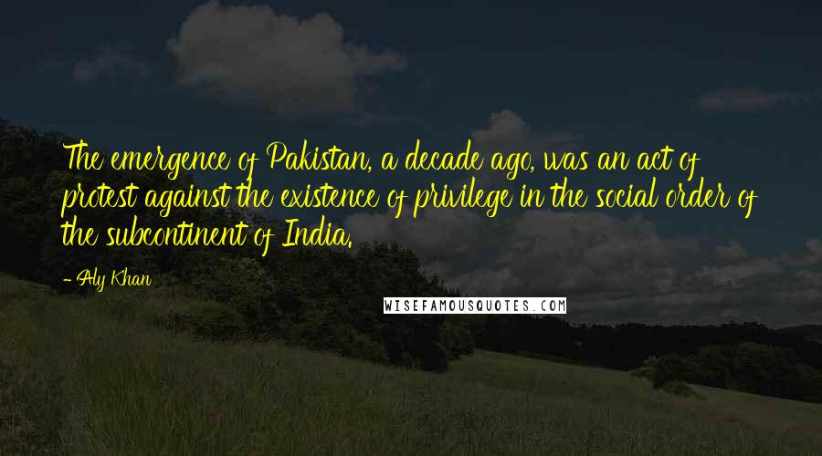 Aly Khan Quotes: The emergence of Pakistan, a decade ago, was an act of protest against the existence of privilege in the social order of the subcontinent of India.