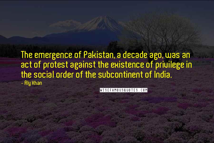 Aly Khan Quotes: The emergence of Pakistan, a decade ago, was an act of protest against the existence of privilege in the social order of the subcontinent of India.