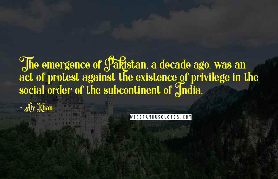 Aly Khan Quotes: The emergence of Pakistan, a decade ago, was an act of protest against the existence of privilege in the social order of the subcontinent of India.