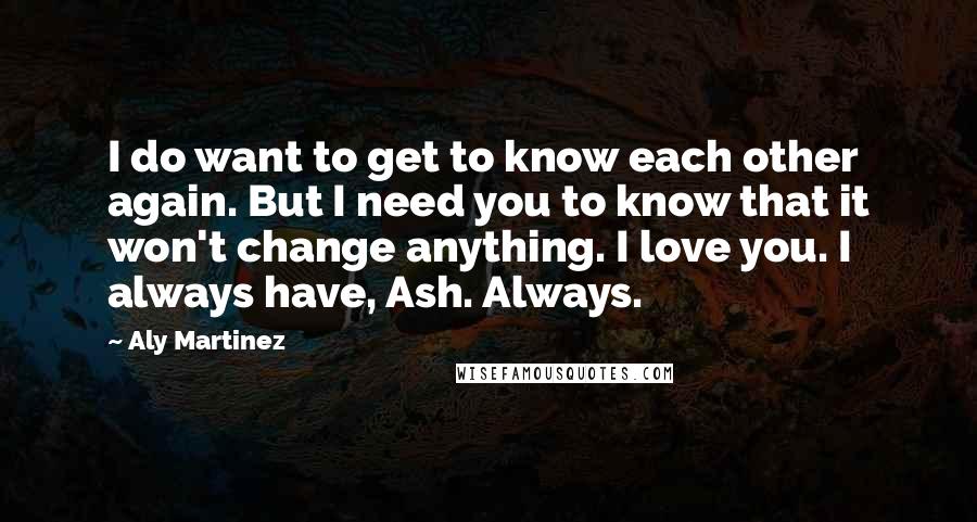 Aly Martinez Quotes: I do want to get to know each other again. But I need you to know that it won't change anything. I love you. I always have, Ash. Always.