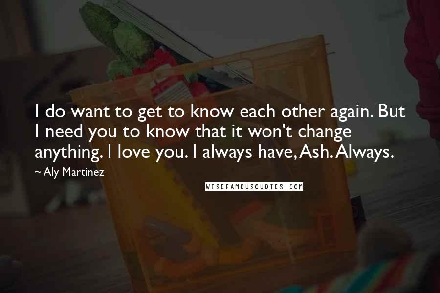 Aly Martinez Quotes: I do want to get to know each other again. But I need you to know that it won't change anything. I love you. I always have, Ash. Always.