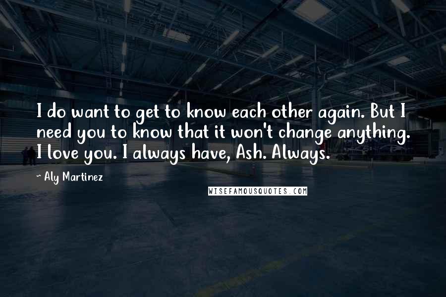 Aly Martinez Quotes: I do want to get to know each other again. But I need you to know that it won't change anything. I love you. I always have, Ash. Always.