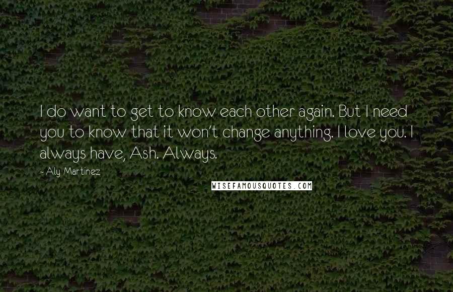 Aly Martinez Quotes: I do want to get to know each other again. But I need you to know that it won't change anything. I love you. I always have, Ash. Always.