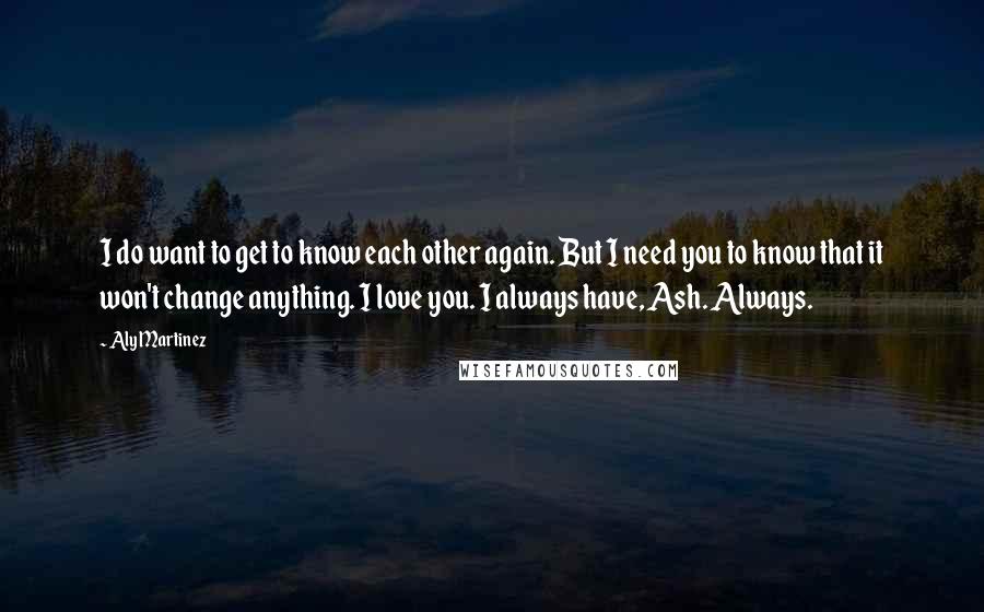 Aly Martinez Quotes: I do want to get to know each other again. But I need you to know that it won't change anything. I love you. I always have, Ash. Always.