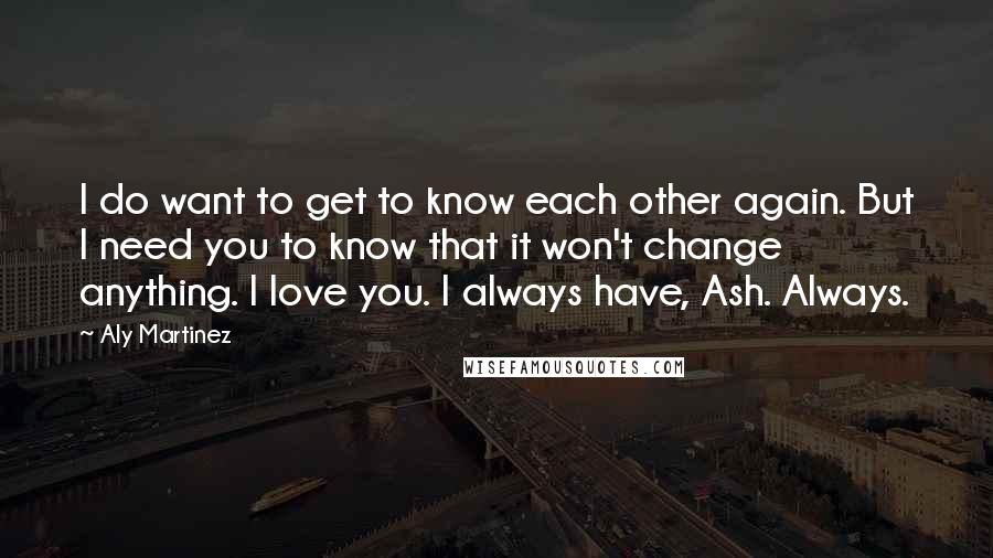 Aly Martinez Quotes: I do want to get to know each other again. But I need you to know that it won't change anything. I love you. I always have, Ash. Always.