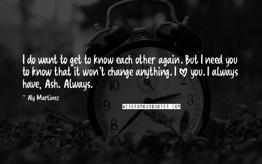 Aly Martinez Quotes: I do want to get to know each other again. But I need you to know that it won't change anything. I love you. I always have, Ash. Always.