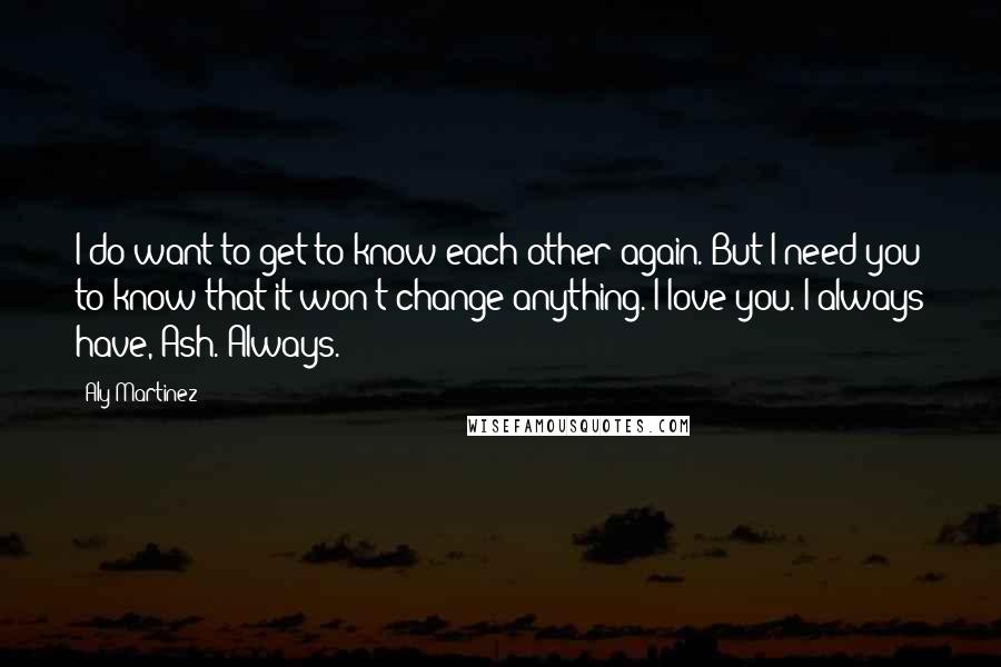 Aly Martinez Quotes: I do want to get to know each other again. But I need you to know that it won't change anything. I love you. I always have, Ash. Always.