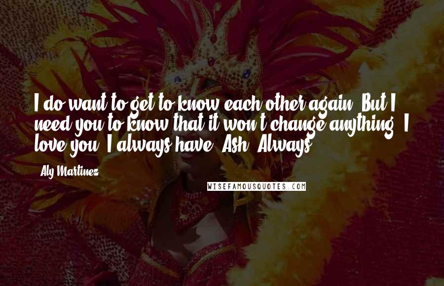 Aly Martinez Quotes: I do want to get to know each other again. But I need you to know that it won't change anything. I love you. I always have, Ash. Always.