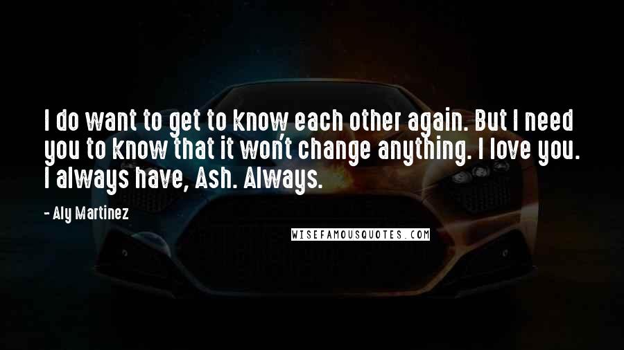 Aly Martinez Quotes: I do want to get to know each other again. But I need you to know that it won't change anything. I love you. I always have, Ash. Always.