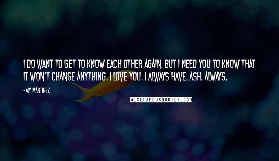 Aly Martinez Quotes: I do want to get to know each other again. But I need you to know that it won't change anything. I love you. I always have, Ash. Always.