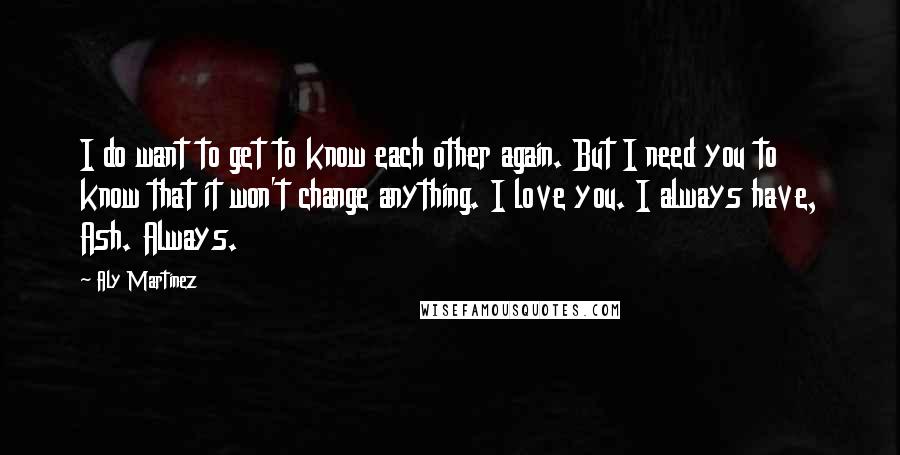 Aly Martinez Quotes: I do want to get to know each other again. But I need you to know that it won't change anything. I love you. I always have, Ash. Always.