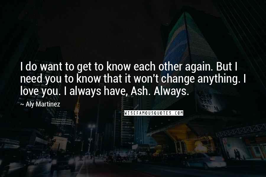 Aly Martinez Quotes: I do want to get to know each other again. But I need you to know that it won't change anything. I love you. I always have, Ash. Always.