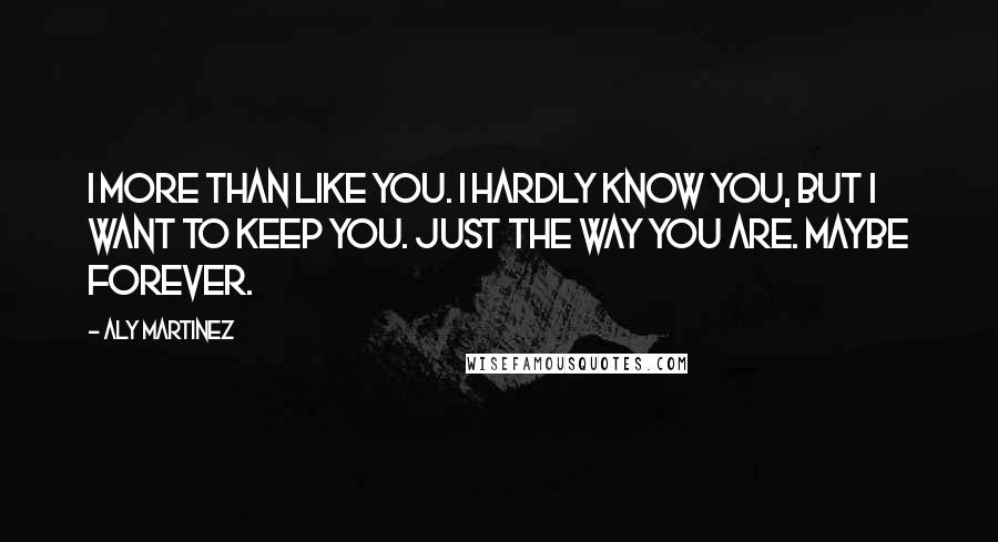 Aly Martinez Quotes: I more than like you. I hardly know you, but I want to keep you. Just the way you are. Maybe forever.