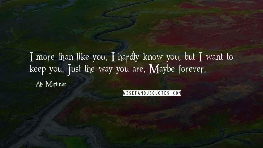 Aly Martinez Quotes: I more than like you. I hardly know you, but I want to keep you. Just the way you are. Maybe forever.