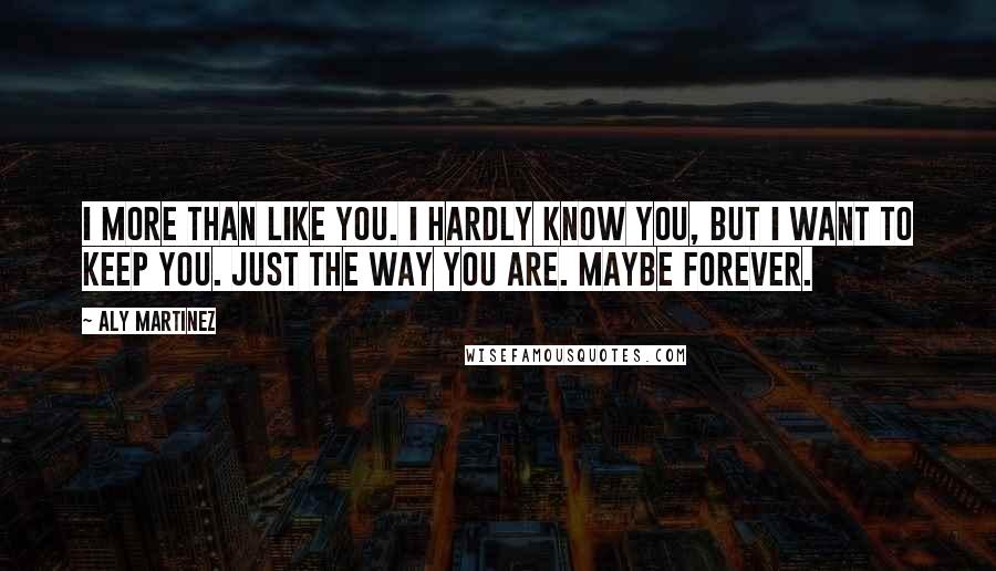 Aly Martinez Quotes: I more than like you. I hardly know you, but I want to keep you. Just the way you are. Maybe forever.