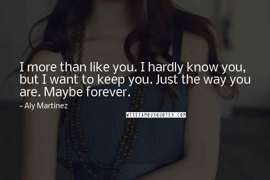 Aly Martinez Quotes: I more than like you. I hardly know you, but I want to keep you. Just the way you are. Maybe forever.