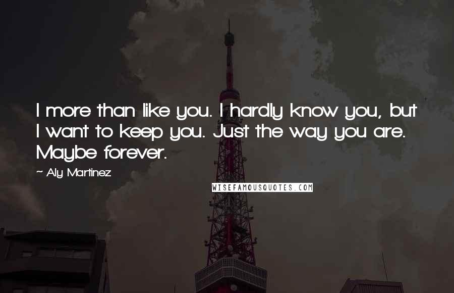 Aly Martinez Quotes: I more than like you. I hardly know you, but I want to keep you. Just the way you are. Maybe forever.