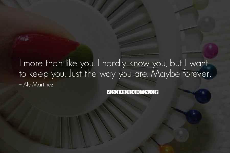 Aly Martinez Quotes: I more than like you. I hardly know you, but I want to keep you. Just the way you are. Maybe forever.