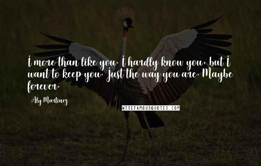 Aly Martinez Quotes: I more than like you. I hardly know you, but I want to keep you. Just the way you are. Maybe forever.