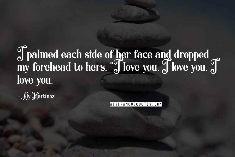 Aly Martinez Quotes: I palmed each side of her face and dropped my forehead to hers. "I love you. I love you. I love you.