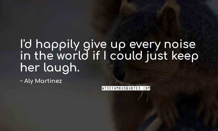 Aly Martinez Quotes: I'd happily give up every noise in the world if I could just keep her laugh.