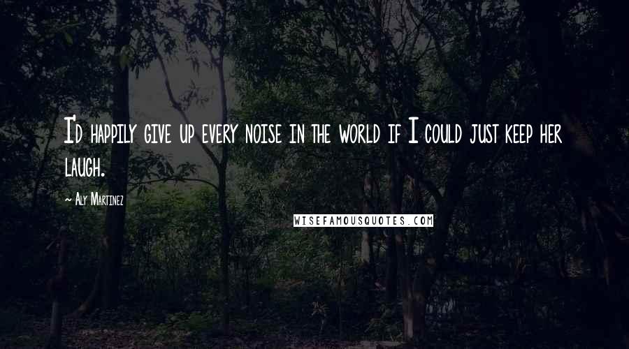 Aly Martinez Quotes: I'd happily give up every noise in the world if I could just keep her laugh.